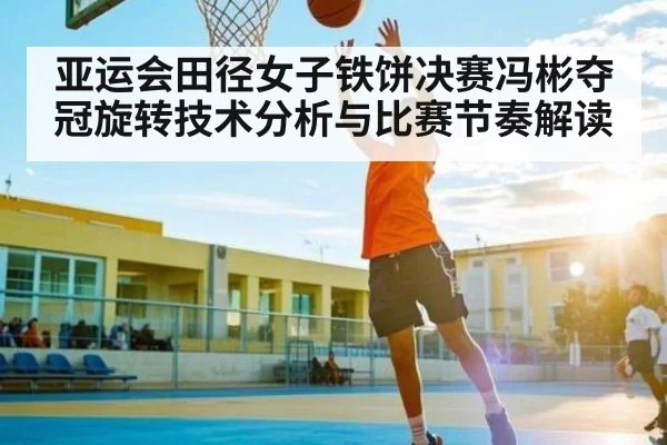 亚运会田径女子铁饼决赛冯彬夺冠旋转技术分析与比赛节奏解读