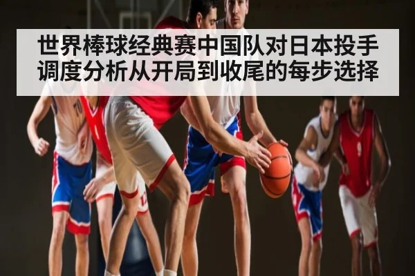 世界棒球经典赛中国队对日本投手调度分析从开局到收尾的每步选择